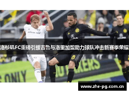 洛杉矶FC重磅引援吉鲁与洛里加盟助力球队冲击新赛季荣耀 洛杉矶FC重磅引援吉鲁与洛里加盟助力球队冲击新赛季荣耀